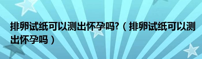 排卵試紙可以測出懷孕嗎?（排卵試紙可以測出懷孕嗎）