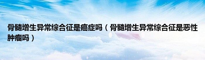 骨髓增生異常綜合征是癌癥嗎（骨髓增生異常綜合征是惡性腫瘤嗎）