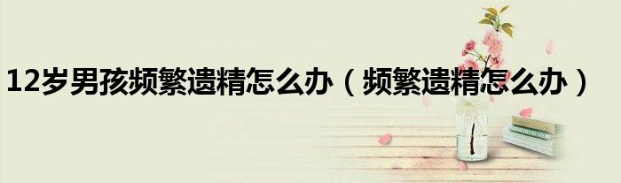 12歲男孩頻繁遺精怎么辦（頻繁遺精怎么辦）