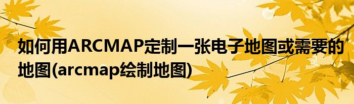 如何用ARCMAP定制一張電子地圖或需要的地圖(arcmap繪制地圖)