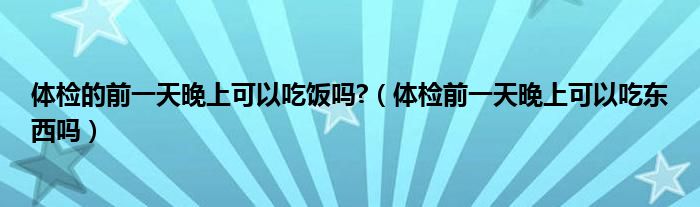 體檢的前一天晚上可以吃飯嗎?(體檢前一天晚上可以吃東西嗎)