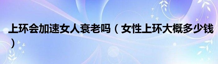 上環(huán)會加速女人衰老嗎（女性上環(huán)大概多少錢）