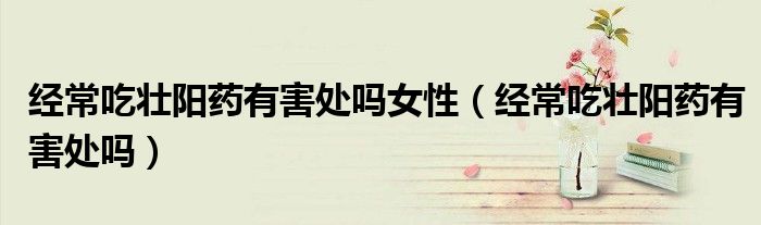 經(jīng)常吃壯陽藥有害處嗎女性（經(jīng)常吃壯陽藥有害處嗎）