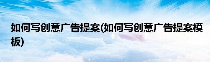 如何寫創(chuàng)意廣告提案(如何寫創(chuàng)意廣告提案模板)