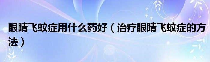 眼睛飛蚊癥用什么藥好(治療眼睛飛蚊癥的方法)