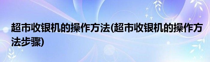 超市收銀機(jī)的操作方法(超市收銀機(jī)的操作方法步驟)