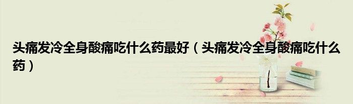頭痛發(fā)冷全身酸痛吃什么藥最好（頭痛發(fā)冷全身酸痛吃什么藥）