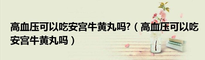 高血壓可以吃安宮牛黃丸嗎?（高血壓可以吃安宮牛黃丸嗎）