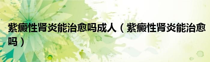 紫癜性腎炎能治愈嗎成人(紫癜性腎炎能治愈嗎)