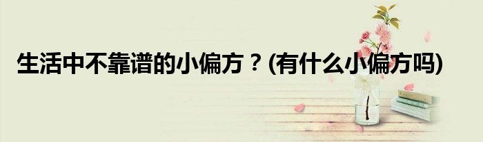 生活中不靠譜的小偏方？(有什么小偏方嗎)