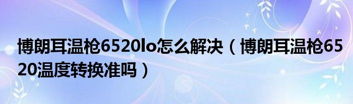 博朗耳溫槍6520lo怎么解決（博朗耳溫槍6520溫度轉(zhuǎn)換準(zhǔn)嗎）