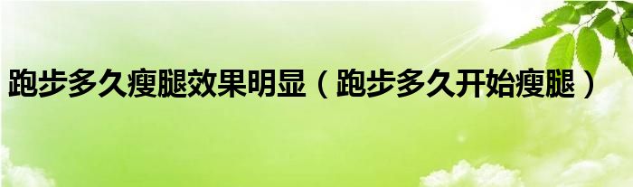 跑步多久瘦腿效果明顯（跑步多久開始瘦腿）