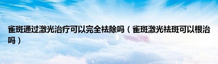 雀斑通過激光治療可以完全祛除嗎（雀斑激光祛斑可以根治嗎）