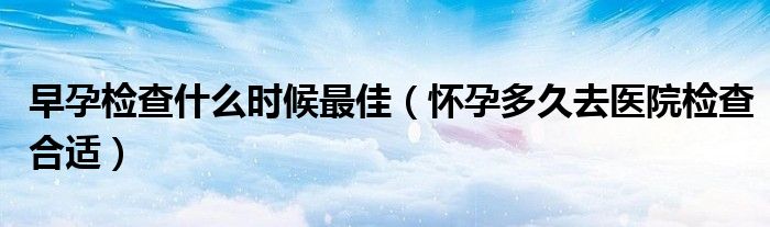 早孕檢查什么時候最佳（懷孕多久去醫(yī)院檢查合適）