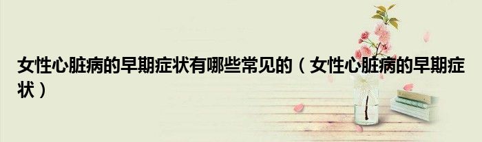 女性心臟病的早期癥狀有哪些常見的（女性心臟病的早期癥狀）