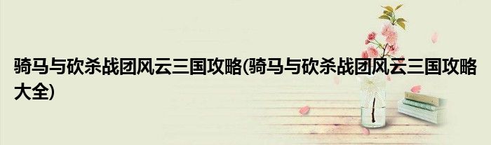 騎馬與砍殺戰(zhàn)團(tuán)風(fēng)云三國攻略(騎馬與砍殺戰(zhàn)團(tuán)風(fēng)云三國攻略大全)