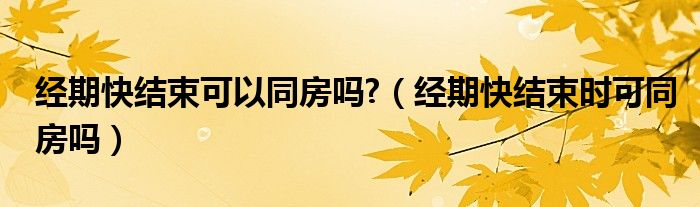經(jīng)期快結(jié)束可以同房嗎?（經(jīng)期快結(jié)束時可同房嗎）