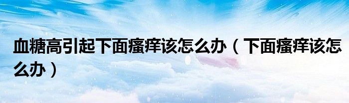 血糖高引起下面瘙癢該怎么辦（下面瘙癢該怎么辦）