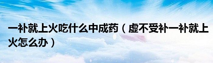 一補就上火吃什么中成藥（虛不受補一補就上火怎么辦）
