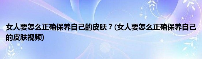 女人要怎么正確保養(yǎng)自己的皮膚？(女人要怎么正確保養(yǎng)自己的皮膚視頻)