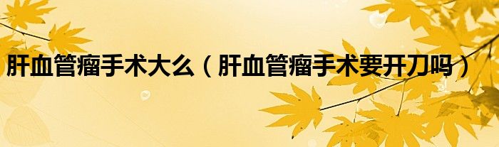 肝血管瘤手術(shù)大么（肝血管瘤手術(shù)要開刀嗎）