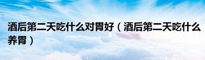 酒后第二天吃什么對(duì)胃好(酒后第二天吃什么養(yǎng)胃)