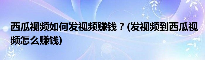 西瓜視頻如何發(fā)視頻賺錢？(發(fā)視頻到西瓜視頻怎么賺錢)