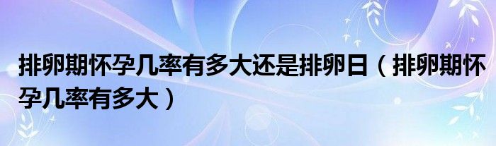 排卵期懷孕幾率有多大還是排卵日（排卵期懷孕幾率有多大）