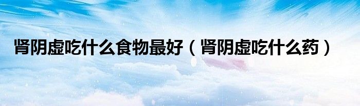 腎陰虛吃什么食物最好（腎陰虛吃什么藥）