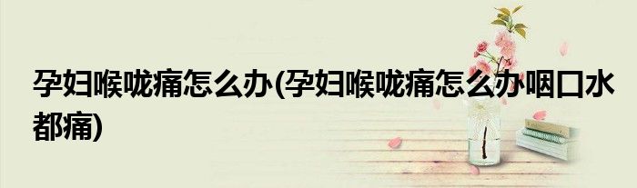 孕婦喉嚨痛怎么辦(孕婦喉嚨痛怎么辦咽口水都痛)