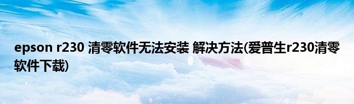 epson r230 清零軟件無法安裝 解決方法(愛普生r230清零軟件下載)