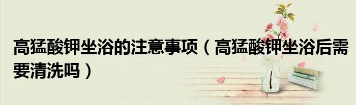 高猛酸鉀坐浴的注意事項（高猛酸鉀坐浴后需要清洗嗎）