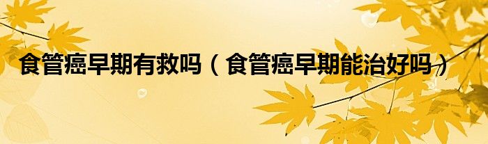 食管癌早期有救嗎（食管癌早期能治好嗎）