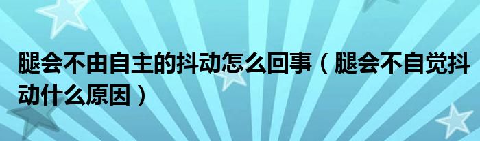 腿會不由自主的抖動怎么回事（腿會不自覺抖動什么原因）