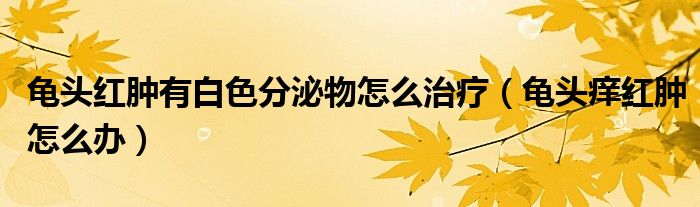 龜頭紅腫有白色分泌物怎么治療(龜頭癢紅腫怎么辦)