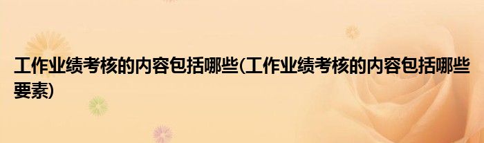 工作業(yè)績考核的內(nèi)容包括哪些(工作業(yè)績考核的內(nèi)容包括哪些要素)