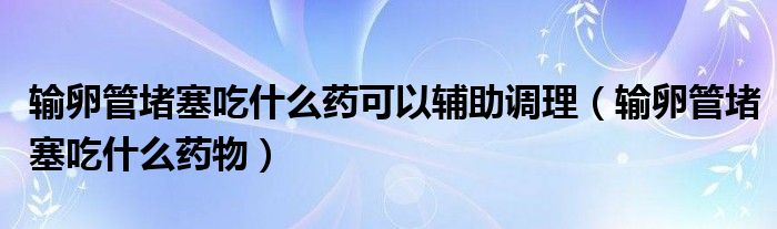 輸卵管堵塞吃什么藥可以輔助調(diào)理（輸卵管堵塞吃什么藥物）