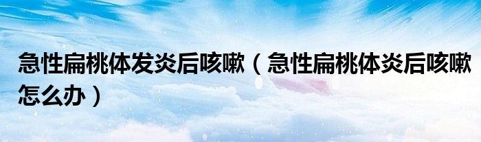 急性扁桃體發(fā)炎后咳嗽（急性扁桃體炎后咳嗽怎么辦）