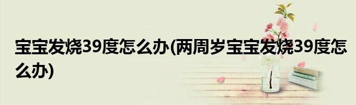 寶寶發(fā)燒39度怎么辦(兩周歲寶寶發(fā)燒39度怎么辦)