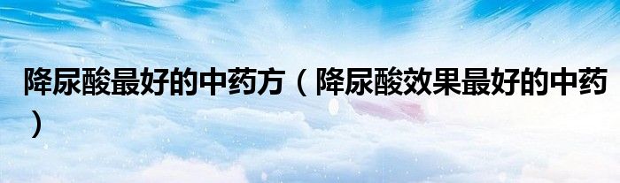 降尿酸最好的中藥方（降尿酸效果最好的中藥）