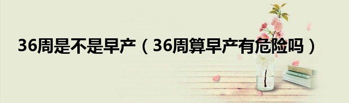 36周是不是早產(chǎn)(36周算早產(chǎn)有危險嗎)