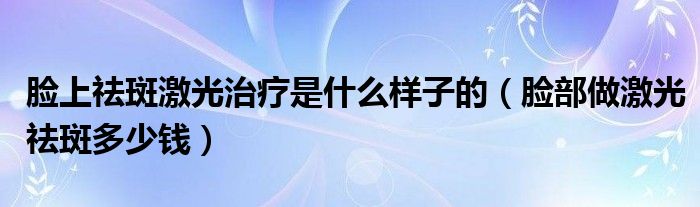 臉上祛斑激光治療是什么樣子的（臉部做激光祛斑多少錢）