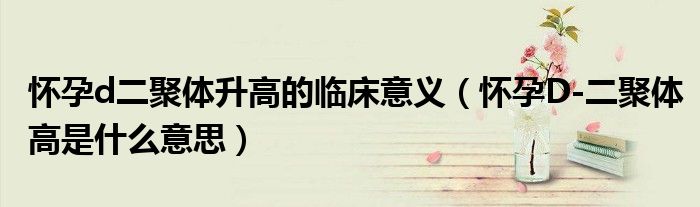 懷孕d二聚體升高的臨床意義(懷孕D-二聚體高是什么意思)