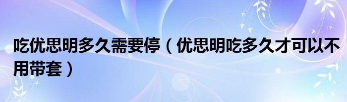 吃優(yōu)思明多久需要停（優(yōu)思明吃多久才可以不用帶套）