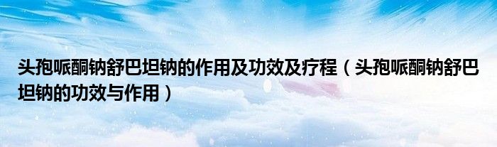 頭孢哌酮鈉舒巴坦鈉的作用及功效及療程（頭孢哌酮鈉舒巴坦鈉的功效與作用）