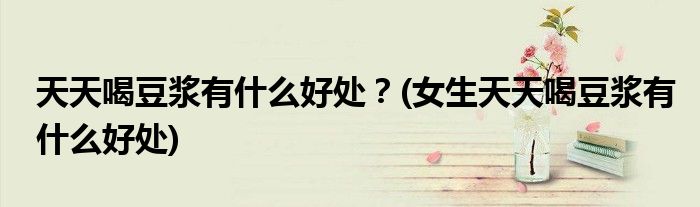 天天喝豆?jié){有什么好處？(女生天天喝豆?jié){有什么好處)