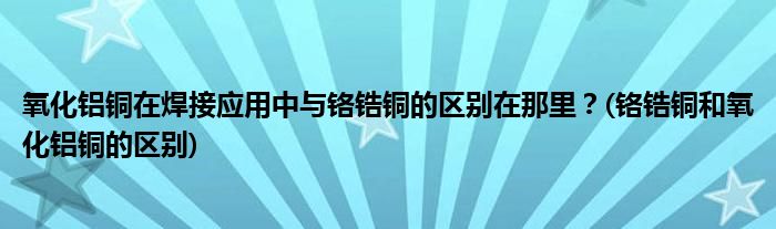 氧化鋁銅在焊接應(yīng)用中與鉻鋯銅的區(qū)別在那里？(鉻鋯銅和氧化鋁銅的區(qū)別)