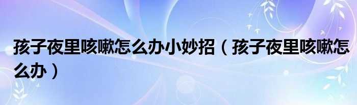 孩子夜里咳嗽怎么辦小妙招（孩子夜里咳嗽怎么辦）