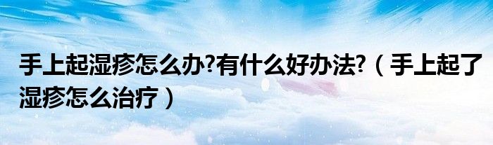 手上起濕疹怎么辦?有什么好辦法?（手上起了濕疹怎么治療）