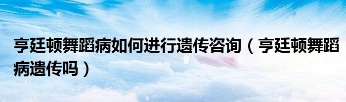 亨廷頓舞蹈病如何進(jìn)行遺傳咨詢（亨廷頓舞蹈病遺傳嗎）